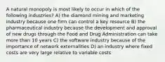 A natural monopoly is most likely to occur in which of the following industries? A) the diamond mining and marketing industry because one firm can control a key resource B) the pharmaceutical industry because the development and approval of new drugs through the Food and Drug Administration can take more than 10 years C) the software industry because of the importance of network externalities D) an industry where fixed costs are very large relative to variable costs