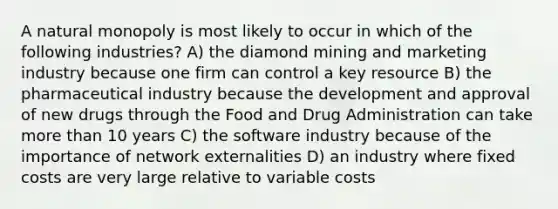 A natural monopoly is most likely to occur in which of the following industries? A) the diamond mining and marketing industry because one firm can control a key resource B) the pharmaceutical industry because the development and approval of new drugs through the Food and Drug Administration can take <a href='https://www.questionai.com/knowledge/keWHlEPx42-more-than' class='anchor-knowledge'>more than</a> 10 years C) the software industry because of the importance of network externalities D) an industry where fixed costs are very large relative to variable costs