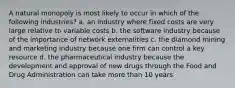 A natural monopoly is most likely to occur in which of the following industries? a. an industry where fixed costs are very large relative to variable costs b. the software industry because of the importance of network externalities c. the diamond mining and marketing industry because one firm can control a key resource d. the pharmaceutical industry because the development and approval of new drugs through the Food and Drug Administration can take more than 10 years