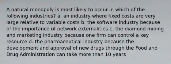 A natural monopoly is most likely to occur in which of the following industries? a. an industry where fixed costs are very large relative to variable costs b. the software industry because of the importance of network externalities c. the diamond mining and marketing industry because one firm can control a key resource d. the pharmaceutical industry because the development and approval of new drugs through the Food and Drug Administration can take more than 10 years