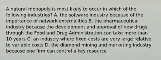 A natural monopoly is most likely to occur in which of the following industries? A. the software industry because of the importance of network externalities B. the pharmaceutical industry because the development and approval of new drugs through the Food and Drug Administration can take more than 10 years C. an industry where fixed costs are very large relative to variable costs D. the diamond mining and marketing industry because one firm can control a key resource