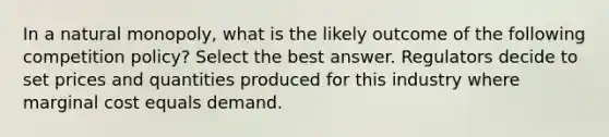 In a natural monopoly, what is the likely outcome of the following competition policy? Select the best answer. Regulators decide to set prices and quantities produced for this industry where marginal cost equals demand.