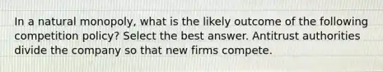 In a natural monopoly, what is the likely outcome of the following competition policy? Select the best answer. Antitrust authorities divide the company so that new firms compete.