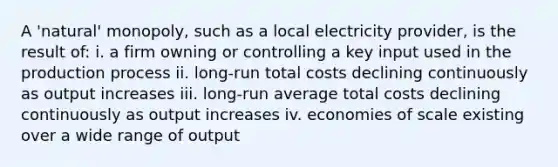 A 'natural' monopoly, such as a local electricity provider, is the result of: i. a firm owning or controlling a key input used in the production process ii. long-run total costs declining continuously as output increases iii. long-run average total costs declining continuously as output increases iv. economies of scale existing over a wide range of output