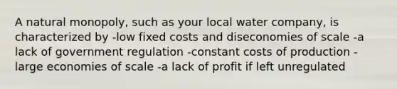 A natural monopoly, such as your local water company, is characterized by -low fixed costs and diseconomies of scale -a lack of government regulation -constant costs of production -large economies of scale -a lack of profit if left unregulated