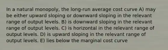 In a natural monopoly, the long-run average cost curve A) may be either upward sloping or downward sloping in the relevant range of output levels. B) is downward sloping in the relevant range of output levels. C) is horizontal in the relevant range of output levels. D) is upward sloping in the relevant range of output levels. E) lies below the marginal cost curve