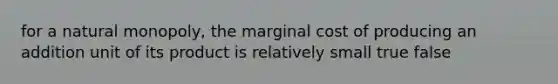 for a natural monopoly, the marginal cost of producing an addition unit of its product is relatively small true false