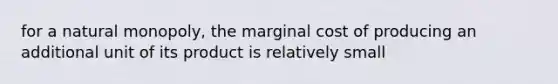 for a natural monopoly, the marginal cost of producing an additional unit of its product is relatively small