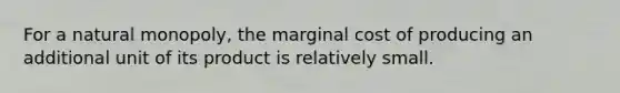 For a natural monopoly, the marginal cost of producing an additional unit of its product is relatively small.