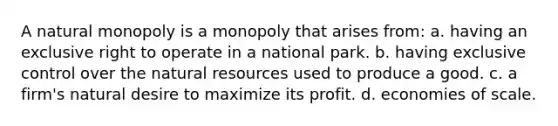 A natural monopoly is a monopoly that arises from: a. having an exclusive right to operate in a national park. b. having exclusive control over the natural resources used to produce a good. c. a firm's natural desire to maximize its profit. d. economies of scale.