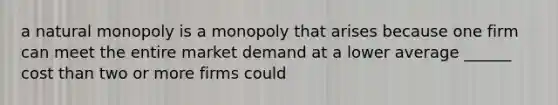 a natural monopoly is a monopoly that arises because one firm can meet the entire market demand at a lower average ______ cost than two or more firms could