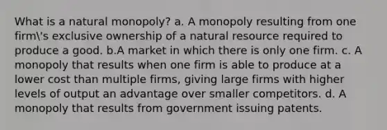 What is a natural monopoly? a. A monopoly resulting from one firm's exclusive ownership of a natural resource required to produce a good. b.A market in which there is only one firm. c. A monopoly that results when one firm is able to produce at a lower cost than multiple firms, giving large firms with higher levels of output an advantage over smaller competitors. d. A monopoly that results from government issuing patents.