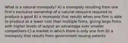 What is a natural monopoly? A) a monopoly resulting from one firm's exclusive ownership of a natural resource required to produce a good B) a monopoly that results when one firm is able to produce at a lower cost than multiple firms, giving large firms with higher levels of output an advantage over smaller competitors C) a market in which there is only one firm D) a monopoly that results from government issuing patents