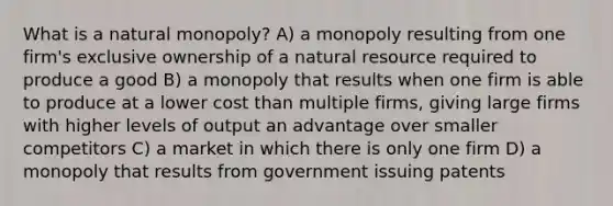 What is a natural monopoly? A) a monopoly resulting from one firm's exclusive ownership of a natural resource required to produce a good B) a monopoly that results when one firm is able to produce at a lower cost than multiple firms, giving large firms with higher levels of output an advantage over smaller competitors C) a market in which there is only one firm D) a monopoly that results from government issuing patents