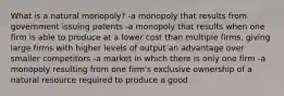 What is a natural monopoly? -a monopoly that results from government issuing patents -a monopoly that results when one firm is able to produce at a lower cost than multiple firms, giving large firms with higher levels of output an advantage over smaller competitors -a market in which there is only one firm -a monopoly resulting from one firm's exclusive ownership of a natural resource required to produce a good