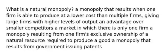 What is a natural monopoly? a monopoly that results when one firm is able to produce at a lower cost than multiple firms, giving large firms with higher levels of output an advantage over smaller competitors a market in which there is only one firm a monopoly resulting from one firm's exclusive ownership of a natural resource required to produce a good a monopoly that results from government issuing patents