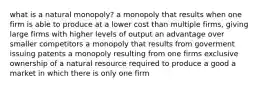 what is a natural monopoly? a monopoly that results when one firm is able to produce at a lower cost than multiple firms, giving large firms with higher levels of output an advantage over smaller competitors a monopoly that results from goverment issuing patents a monopoly resulting from one firms exclusive ownership of a natural resource required to produce a good a market in which there is only one firm