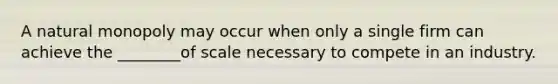 A natural monopoly may occur when only a single firm can achieve the ________of scale necessary to compete in an industry.