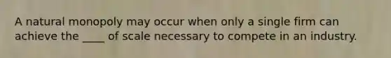 A natural monopoly may occur when only a single firm can achieve the ____ of scale necessary to compete in an industry.