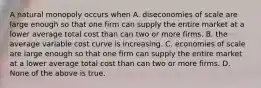 A natural monopoly occurs when A. diseconomies of scale are large enough so that one firm can supply the entire market at a lower average total cost than can two or more firms. B. the average variable cost curve is increasing. C. economies of scale are large enough so that one firm can supply the entire market at a lower average total cost than can two or more firms. D. None of the above is true.