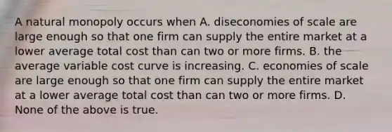 A natural monopoly occurs when A. diseconomies of scale are large enough so that one firm can supply the entire market at a lower average total cost than can two or more firms. B. the average variable cost curve is increasing. C. economies of scale are large enough so that one firm can supply the entire market at a lower average total cost than can two or more firms. D. None of the above is true.