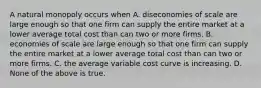 A natural monopoly occurs when A. diseconomies of scale are large enough so that one firm can supply the entire market at a lower average total cost than can two or more firms. B. economies of scale are large enough so that one firm can supply the entire market at a lower average total cost than can two or more firms. C. the average variable cost curve is increasing. D. None of the above is true.