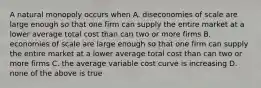 A natural monopoly occurs when A. diseconomies of scale are large enough so that one firm can supply the entire market at a lower average total cost than can two or more firms B. economies of scale are large enough so that one firm can supply the entire market at a lower average total cost than can two or more firms C. the average variable cost curve is increasing D. none of the above is true