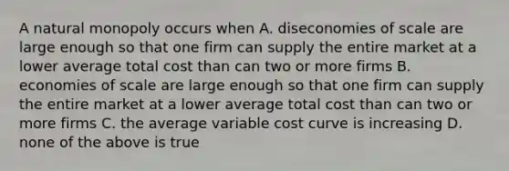 A natural monopoly occurs when A. diseconomies of scale are large enough so that one firm can supply the entire market at a lower average total cost than can two or more firms B. economies of scale are large enough so that one firm can supply the entire market at a lower average total cost than can two or more firms C. the average variable cost curve is increasing D. none of the above is true