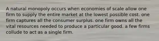 A natural monopoly occurs when economies of scale allow one firm to supply the entire market at the lowest possible cost. one firm captures all the consumer surplus. one firm owns all the vital resources needed to produce a particular good. a few firms collude to act as a single firm.