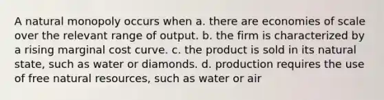 A natural monopoly occurs when a. there are economies of scale over the relevant range of output. b. the firm is characterized by a rising marginal cost curve. c. the product is sold in its natural state, such as water or diamonds. d. production requires the use of free natural resources, such as water or air