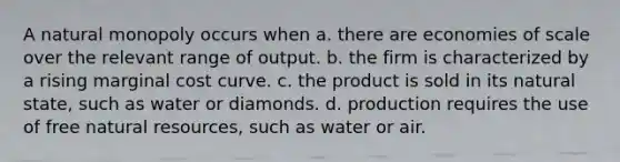 A natural monopoly occurs when a. there are economies of scale over the relevant range of output. b. the firm is characterized by a rising marginal cost curve. c. the product is sold in its natural state, such as water or diamonds. d. production requires the use of free natural resources, such as water or air.