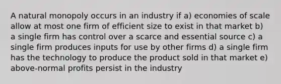 A natural monopoly occurs in an industry if a) economies of scale allow at most one firm of efficient size to exist in that market b) a single firm has control over a scarce and essential source c) a single firm produces inputs for use by other firms d) a single firm has the technology to produce the product sold in that market e) above-normal profits persist in the industry