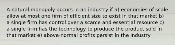 A natural monopoly occurs in an industry if a) economies of scale allow at most one firm of efficient size to exist in that market b) a single firm has control over a scarce and essential resource c) a single firm has the technology to produce the product sold in that market e) above-normal profits persist in the industry