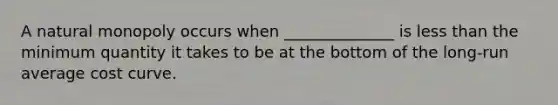 A natural monopoly occurs when ______________ is less than the minimum quantity it takes to be at the bottom of the long-run average cost curve.