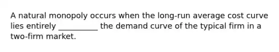 A natural monopoly occurs when the​ long-run average cost curve lies entirely __________ the demand curve of the typical firm in a​ two-firm market.