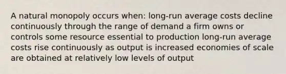 A natural monopoly occurs when: long-run average costs decline continuously through the range of demand a firm owns or controls some resource essential to production long-run average costs rise continuously as output is increased economies of scale are obtained at relatively low levels of output