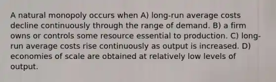 A natural monopoly occurs when A) long-run average costs decline continuously through the range of demand. B) a firm owns or controls some resource essential to production. C) long-run average costs rise continuously as output is increased. D) economies of scale are obtained at relatively low levels of output.