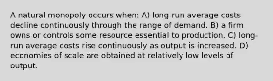 A natural monopoly occurs when: A) long-run average costs decline continuously through the range of demand. B) a firm owns or controls some resource essential to production. C) long-run average costs rise continuously as output is increased. D) economies of scale are obtained at relatively low levels of output.