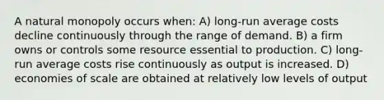 A natural monopoly occurs when: A) long-run average costs decline continuously through the range of demand. B) a firm owns or controls some resource essential to production. C) long-run average costs rise continuously as output is increased. D) economies of scale are obtained at relatively low levels of output