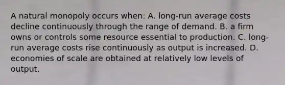 A natural monopoly occurs when: A. long-run average costs decline continuously through the range of demand. B. a firm owns or controls some resource essential to production. C. long-run average costs rise continuously as output is increased. D. economies of scale are obtained at relatively low levels of output.