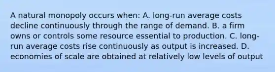 A natural monopoly occurs when: A. long-run average costs decline continuously through the range of demand. B. a firm owns or controls some resource essential to production. C. long-run average costs rise continuously as output is increased. D. economies of scale are obtained at relatively low levels of output