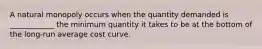 A natural monopoly occurs when the quantity demanded is ____________ the minimum quantity it takes to be at the bottom of the long-run average cost curve.