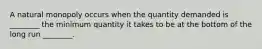 A natural monopoly occurs when the quantity demanded is ________ the minimum quantity it takes to be at the bottom of the long run ________.