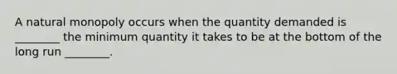 A natural monopoly occurs when the quantity demanded is ________ the minimum quantity it takes to be at the bottom of the long run ________.