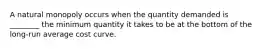 A natural monopoly occurs when the quantity demanded is ________ the minimum quantity it takes to be at the bottom of the long-run average cost curve.