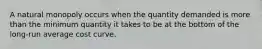 A natural monopoly occurs when the quantity demanded is more than the minimum quantity it takes to be at the bottom of the long-run average cost curve.