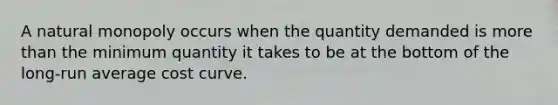 A natural monopoly occurs when the quantity demanded is more than the minimum quantity it takes to be at the bottom of the long-run average cost curve.