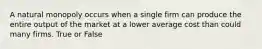 A natural monopoly occurs when a single firm can produce the entire output of the market at a lower average cost than could many firms. True or False
