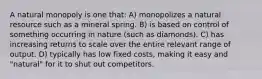 A natural monopoly is one that: A) monopolizes a natural resource such as a mineral spring. B) is based on control of something occurring in nature (such as diamonds). C) has increasing returns to scale over the entire relevant range of output. D) typically has low fixed costs, making it easy and "natural" for it to shut out competitors.