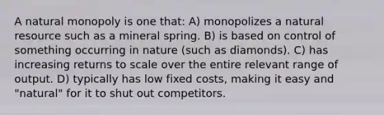 A natural monopoly is one that: A) monopolizes a natural resource such as a mineral spring. B) is based on control of something occurring in nature (such as diamonds). C) has increasing returns to scale over the entire relevant range of output. D) typically has low fixed costs, making it easy and "natural" for it to shut out competitors.